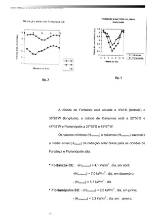 Curso: Instalação e Manutenção de Sistema Solar Fotovoltaico.
A cidade de Fortaleza está situada a 3º43’S (latitude) e
38º28’W (longitude), a cidade de Campinas está a 22º53’S e
47º05’W e Florianópolis a 27º58’S e 48º57’W.
Os valores mínimos (Hh(mínimo)) e máximos (Hh(máximo)) sazonal e
a média anual (Hh(anual)) da radiação solar diária para as cidades de
Fortaleza e Florianópolis são:
* Fortaleza-CE: -(Hh(mínimo)) = 4,1 kW/m
2
. dia, em abril;
-(Hh(máximo)) = 7,0 kW/m
2
. dia, em dezembro;
- (Hh(anual)) = 5,7 kW/m
2
. dia.
* Florianópolis-SC: - (Hh(mínimo)) = 2,6 kW/m
2
. dia, em junho;
- (Hh(máximo)) = 5,3 kW/m
2
. dia, em janeiro;
fig. 3
fig. 4
17
 
