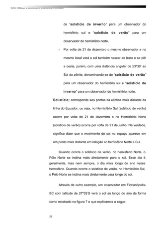 Curso: Instalação e Manutenção de Sistema Solar Fotovoltaico.
de “solstício de inverno” para um observador do
hemisfério sul e “solstício de verão” para um
observador do hemisfério norte.
- Por volta de 21 de dezembro o mesmo observador e no
mesmo local verá o sol também nascer ao leste e se pôr
a oeste, porém, com uma distância angular de 23º30’ ao
Sul do zênite, denominando-se de “solstício de verão”
para um observador do hemisfério sul e “solstício de
inverno” para um observador do hemisfério norte.
Solistício; corresponde aos pontos da elíptica mais distante da
linha do Equador, ou seja, no Hemisfério Sul (solstício de verão)
ocorre por volta de 21 de dezembro e no Hemisfério Norte
(solstício de verão) ocorre por volta de 21 de junho. Na verdade,
significa dizer que o movimento do sol no espaço aparece em
um ponto mais distante em relação ao hemisfério Norte e Sul.
Quando ocorre o solstício de verão, no hemisfério Norte, o
Pólo Norte se inclina mais diretamente para o sol. Esse dia é
geralmente, mas nem sempre, o dia mais longo do ano nesse
hemisfério. Quando ocorre o solstício de verão, no Hemisfério Sul,
o Pólo Norte se inclina mais diretamente para longe do sol.
Através de outro exemplo, um observador em Florianópolis-
SC com latitude de 27º35’S verá o sol ao longo do ano da forma
como mostrado na figura 7 e que explicamos a seguir.
25
 