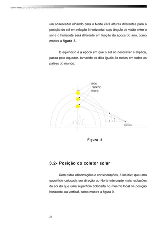 Curso: Instalação e Manutenção de Sistema Solar Fotovoltaico.
um observador olhando para o Norte verá alturas diferentes para a
posição do sol em relação à horizontal, cujo ângulo de visão entre o
sol e o horizonte será diferente em função da época do ano, como
mostra a figura 8.
O equinócio é a época em que o sol ao descrever a elíptica,
passa pelo equador, tornando os dias iguais às noites em todos os
países do mundo.
Figura 8
3.2- Posição do coletor solar
Com estas observações e considerações, é intuitivo que uma
superfície colocada em direção ao Norte intercepte mais radiações
do sol do que uma superfície colocada no mesmo local na posição
horizontal ou vertical, como mostra a figura 9.
27
 
