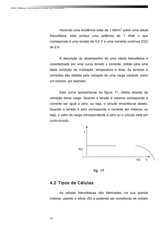 Curso: Instalação e Manutenção de Sistema Solar Fotovoltaico.
Havendo uma incidência solar de 1 kW/m
2
sobre uma célula
fotovoltaica, esta produz uma potência de 1 Watt o que
corresponde a uma tensão de 0,5 V e uma corrente contínua (CC)
de 2 A.
A descrição do desempenho de uma célula fotovoltaica é
caracterizada por uma curva tensão x corrente, obtida para uma
dada condição de irradiação, temperatura e área. As tensões e
correntes são obtidas pela variação de uma carga variável, como
um resistor, por exemplo.
Esta curva apresenta-se na figura 17, obtida através da
variação desta carga. Quando a tensão é máxima corresponde a
corrente ser igual a zero, ou seja, o circuito encontra-se aberto.
Quando a tensão é zero corresponde a corrente ser máxima, ou
seja, o valor da carga correspondente é zero ou o circuito está em
curto-circuito.
I
Icc
Vcc V
fig. 17
4.2 Tipos de Células
As células fotovoltaicas são fabricadas, na sua grande
maioria, usando o silício (Si) e podendo ser constituída de cristais
37
 