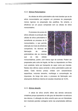 Curso: Instalação e Manutenção de Sistema Solar Fotovoltaico.
4.2.2 - Silício Policristalino
As células de silício policristalino são mais baratas que as de
silício monocristalino por exigirem um processo de preparação
menos rigoroso na preparação das pastilhas. No entanto, a
eficiência cai um pouco comparada com as células de silício
monocristalino.
O processo de pureza do
silício utilizada na produção das
células de silício policristalino é
semelhante ao processo do Si
monocristalino, o que permite
obtenção de níveis de eficiência
compatíveis. As técnicas de
fabricação de células
policristalinas são as mesmas
que as das células
monocristalinas, porém, com menos rigor de controle. Podem ser
preparadas pelo corte de lingote, de fitas ou depositando um filme
num substrato, tanto por transporte de vapor como por imersão.
Nestes dois últimos casos somente o silício policristalino pode ser
obtido. Cada técnica produz cristais com características
específicas, incluindo tamanho, morfologia e concentração de
impurezas. Ao longo dos anos, o processo de fabricação vem
alcançando eficiência máxima em escalas industriais de 12.5%.
4.2.3 - Silício Amorfo
A célula de silício amorfo difere das demais estruturas
cristalinas porque apresenta um alto grau de desordem na estrutura
dos átomos. A utilização de silício amorfo para uso em fotocélulas
tem mostrado grandes vantagens tanto nas propriedades elétricas
40
 