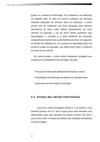 Curso: Instalação e Manutenção de Sistema Solar Fotovoltaico.
quanto no processo de fabricação. Por apresentar uma absorção
da radiação solar na faixa do visível e podendo ser fabricado
mediante deposição de diversos tipos de substratos, o silício
amorfo vem se mostrando uma forte tecnologia para sistemas
fotovoltaicos de baixo custo. Mesmo apresentando um custo
reduzido na produção, o uso de silício amorfo apresenta duas
desvantagens: a primeira é a baixa eficiência de conversão
comparada às células mono e policristalinas de silício; em segundo,
as células são afetadas por um processo de degradação logo nos
primeiros meses de operação, que desta forma reduz a eficiência
ao longo de sua vida útil.
Em contra partida, o silício amorfo apresenta vantagens que
compensam as deficiências acima citadas, são elas:
* Processo de fabricação relativamente simples e barato;
* Possibilidade de fabricação de células com grandes áreas;
* baixo consumo de energia na produção.
4.3 Arranjo das células fotovoltaicas
Uma única célula fotovoltaica fornece 2 v de tensão e uma
corrente contínua de 0,5 ª Isto é muito pouco para alimentar uma
determinada carga que necessite de valores maiores. Por isto é
que se deve fazer o arranjo das células nas condições necessárias
ao que se deseja.
41
 