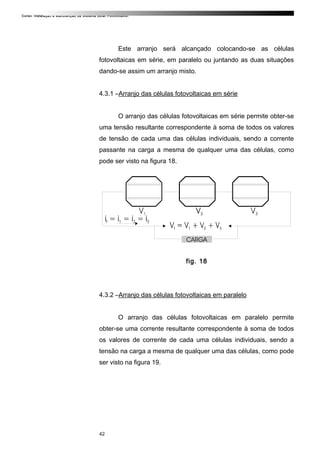 Curso: Instalação e Manutenção de Sistema Solar Fotovoltaico.
Este arranjo será alcançado colocando-se as células
fotovoltaicas em série, em paralelo ou juntando as duas situações
dando-se assim um arranjo misto.
4.3.1 –Arranjo das células fotovoltaicas em série
O arranjo das células fotovoltaicas em série permite obter-se
uma tensão resultante correspondente à soma de todos os valores
de tensão de cada uma das células individuais, sendo a corrente
passante na carga a mesma de qualquer uma das células, como
pode ser visto na figura 18.
fig. 18
4.3.2 –Arranjo das células fotovoltaicas em paralelo
O arranjo das células fotovoltaicas em paralelo permite
obter-se uma corrente resultante correspondente à soma de todos
os valores de corrente de cada uma células individuais, sendo a
tensão na carga a mesma de qualquer uma das células, como pode
ser visto na figura 19.
42
 
