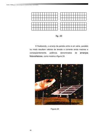 Curso: Instalação e Manutenção de Sistema Solar Fotovoltaico.
fig. 23
E finalizando, o arranjo de painéis entre si em série, paralelo
ou misto resultam valores de tensão e corrente ainda maiores e
conseqüentemente, potência, denominados de arranjos
fotovoltaicos, como mostra a figura 24.
Figura 24
46
 