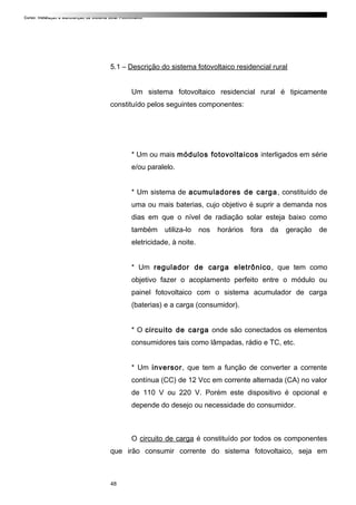 Curso: Instalação e Manutenção de Sistema Solar Fotovoltaico.
5.1 – Descrição do sistema fotovoltaico residencial rural
Um sistema fotovoltaico residencial rural é tipicamente
constituído pelos seguintes componentes:
* Um ou mais módulos fotovoltaicos interligados em série
e/ou paralelo.
* Um sistema de acumuladores de carga, constituído de
uma ou mais baterias, cujo objetivo é suprir a demanda nos
dias em que o nível de radiação solar esteja baixo como
também utiliza-lo nos horários fora da geração de
eletricidade, à noite.
* Um regulador de carga eletrônico, que tem como
objetivo fazer o acoplamento perfeito entre o módulo ou
painel fotovoltaico com o sistema acumulador de carga
(baterias) e a carga (consumidor).
* O circuito de carga onde são conectados os elementos
consumidores tais como lâmpadas, rádio e TC, etc.
* Um inversor, que tem a função de converter a corrente
contínua (CC) de 12 Vcc em corrente alternada (CA) no valor
de 110 V ou 220 V. Porém este dispositivo é opcional e
depende do desejo ou necessidade do consumidor.
O circuito de carga é constituído por todos os componentes
que irão consumir corrente do sistema fotovoltaico, seja em
48
 