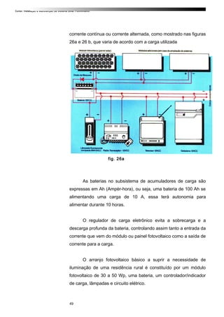 Curso: Instalação e Manutenção de Sistema Solar Fotovoltaico.
corrente contínua ou corrente alternada, como mostrado nas figuras
26a e 26 b, que varia de acordo com a carga utilizada
fig. 26a
As baterias no subsistema de acumuladores de carga são
expressas em Ah (Ampèr-hora), ou seja, uma bateria de 100 Ah se
alimentando uma carga de 10 A, essa terá autonomia para
alimentar durante 10 horas.
O regulador de carga eletrônico evita a sobrecarga e a
descarga profunda da bateria, controlando assim tanto a entrada da
corrente que vem do módulo ou painel fotovoltaico como a saída de
corrente para a carga.
O arranjo fotovoltaico básico a suprir a necessidade de
iluminação de uma residência rural é constituído por um módulo
fotovoltaico de 30 a 50 Wp, uma bateria, um controlador/indicador
de carga, lâmpadas e circuito elétrico.
49
 
