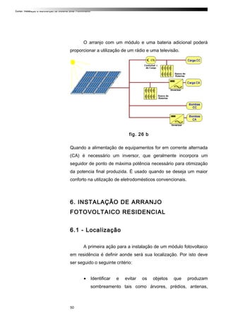 Curso: Instalação e Manutenção de Sistema Solar Fotovoltaico.
O arranjo com um módulo e uma bateria adicional poderá
proporcionar a utilização de um rádio e uma televisão.
fig. 26 b
Quando a alimentação de equipamentos for em corrente alternada
(CA) é necessário um inversor, que geralmente incorpora um
seguidor de ponto de máxima potência necessário para otimização
da potencia final produzida. É usado quando se deseja um maior
conforto na utilização de eletrodomésticos convencionais.
6. INSTALAÇÃO DE ARRANJO
FOTOVOLTAICO RESIDENCIAL
6.1 - Localização
A primeira ação para a instalação de um módulo fotovoltaico
em residência é definir aonde será sua localização. Por isto deve
ser seguido o seguinte critério:
• Identificar e evitar os objetos que produzam
sombreamento tais como árvores, prédios, antenas,
50
 