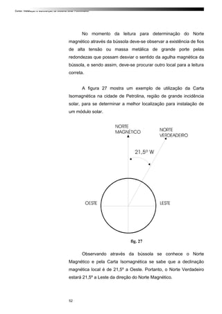 Curso: Instalação e Manutenção de Sistema Solar Fotovoltaico.
No momento da leitura para determinação do Norte
magnético através da bússola deve-se observar a existência de fios
de alta tensão ou massa metálica de grande porte pelas
redondezas que possam desviar o sentido da agulha magnética da
bússola, e sendo assim, deve-se procurar outro local para a leitura
correta.
A figura 27 mostra um exemplo de utilização da Carta
Isomagnética na cidade de Petrolina, região de grande incidência
solar, para se determinar a melhor localização para instalação de
um módulo solar.
fig. 27
Observando através da bússola se conhece o Norte
Magnético e pela Carta Isomagnética se sabe que a declinação
magnética local é de 21,5º a Oeste. Portanto, o Norte Verdadeiro
estará 21,5º a Leste da direção do Norte Magnético.
52
 
