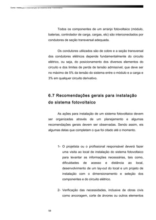 Curso: Instalação e Manutenção de Sistema Solar Fotovoltaico.
Todos os componentes de um arranjo fotovoltaico (módulo,
baterias, controlador de carga, cargas, etc) são interconectados por
condutores de seção transversal adequada.
Os condutores utilizados são de cobre e a seção transversal
dos condutores elétricos depende fundamentalmente do circuito
elétrico, ou seja, do posicionamento dos diversos elementos do
circuito e dos limites de perda de tensão admissível, que deve ser
no máximo de 5% da tensão do sistema entre o módulo e a carga e
3% em qualquer circuito derivativo.
6.7 Recomendações gerais para instalação
do sistema fotovoltaico
As ações para instalação de um sistema fotovoltaico devem
ser organizadas através de um planejamento e algumas
recomendações gerais devem ser observadas. Sendo assim, eis
algumas delas que completam o que foi citado até o momento.
1- O projetista ou o profissional responsável deverá fazer
uma visita ao local de instalação do sistema fotovoltaico
para levantar as informações necessárias, tais como,
dificuldades de acesso e distância ao local,
desenvolvimento de um lay-out do local e um projeto de
instalação com o dimensionamento e seleção dos
componentes e do circuito elétrico.
2- Verificação das necessidades, inclusive de obras civis
como ancoragem, corte de árvores ou outros elementos
58
 