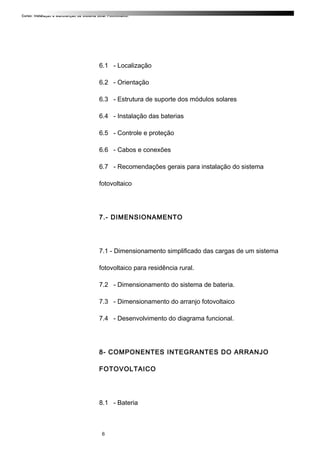 Curso: Instalação e Manutenção de Sistema Solar Fotovoltaico.
6.1 - Localização
6.2 - Orientação
6.3 - Estrutura de suporte dos módulos solares
6.4 - Instalação das baterias
6.5 - Controle e proteção
6.6 - Cabos e conexões
6.7 - Recomendações gerais para instalação do sistema
fotovoltaico
7.- DIMENSIONAMENTO
7.1 - Dimensionamento simplificado das cargas de um sistema
fotovoltaico para residência rural.
7.2 - Dimensionamento do sistema de bateria.
7.3 - Dimensionamento do arranjo fotovoltaico
7.4 - Desenvolvimento do diagrama funcional.
8- COMPONENTES INTEGRANTES DO ARRANJO
FOTOVOLTAICO
8.1 - Bateria
6
 