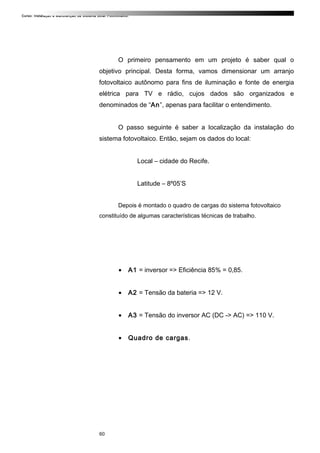Curso: Instalação e Manutenção de Sistema Solar Fotovoltaico.
O primeiro pensamento em um projeto é saber qual o
objetivo principal. Desta forma, vamos dimensionar um arranjo
fotovoltaico autônomo para fins de iluminação e fonte de energia
elétrica para TV e rádio, cujos dados são organizados e
denominados de “An”, apenas para facilitar o entendimento.
O passo seguinte é saber a localização da instalação do
sistema fotovoltaico. Então, sejam os dados do local:
Local – cidade do Recife.
Latitude – 8º05’S
Depois é montado o quadro de cargas do sistema fotovoltaico
constituído de algumas características técnicas de trabalho.
• A1 = inversor => Eficiência 85% = 0,85.
• A2 = Tensão da bateria => 12 V.
• A3 = Tensão do inversor AC (DC -> AC) => 110 V.
• Quadro de cargas.
60
 