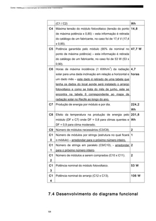 Curso: Instalação e Manutenção de Sistema Solar Fotovoltaico.
(C1 / C2) Wh
C4 Máxima tensão do módulo fotovoltaico (tensão do ponto
de máxima potência x 0,85) – esta informação é retirada
do catálogo de um fabricante, no caso foi de 17,4 V (17,4
x 0,85).
14,8
C5 Potência garantida pelo módulo (90% da nominal no
ponto de máxima potência) – esta informação é retirada
do catálogo de um fabricante, no caso foi de 53 W (53 x
0,90).
47,7 W
C6 Horas de máxima incidência (1 KWh/m
2
) da radiação
solar para uma dada inclinação em relação a horizontal e
um dado mês – este dado é retirado de uma tabela que
tenha os dados do local aonde será instalado o arranjo
fotovoltaico e como se trata do mês de junho, este se
encontra na tabela 6 correspondente ao mapa de
radiação solar no Recife ao longo do ano.
4,7
horas
C7 Produção de energia por módulo e por dia. 224,2
Wh
C8 Efeito da temperatura na produção de energia pelo
módulo (DF x C7) onde DF = 0,8 para climas quentes e
DF = 0,9 para clima moderado.
201,8
Wh
C9 Número de módulos necessários (C3/C8). 2
C1
0
Número de módulos por strings (estrutura no qual ficará
o módulo) – arredondar para o próximo número inteiro.
1
C1
1
Número de strings em paralelo (C9/C10), - arredondar
para o próximo número inteiro.
2
C1
2
Número de módulos a serem comprados (C10 x C11). 2
C1
3
Potência nominal do módulo fotovoltaico. 53 W
C1
4
Potência nominal do arranjo (C12 x C13). 106 W
7.4 Desenvolvimento do diagrama funcional
64
 