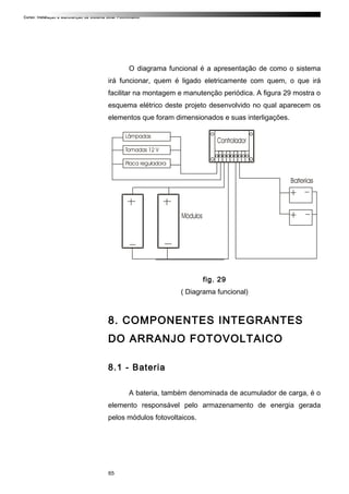 Curso: Instalação e Manutenção de Sistema Solar Fotovoltaico.
O diagrama funcional é a apresentação de como o sistema
irá funcionar, quem é ligado eletricamente com quem, o que irá
facilitar na montagem e manutenção periódica. A figura 29 mostra o
esquema elétrico deste projeto desenvolvido no qual aparecem os
elementos que foram dimensionados e suas interligações.
fig. 29
( Diagrama funcional)
8. COMPONENTES INTEGRANTES
DO ARRANJO FOTOVOLTAICO
8.1 - Bateria
A bateria, também denominada de acumulador de carga, é o
elemento responsável pelo armazenamento de energia gerada
pelos módulos fotovoltaicos.
65
 