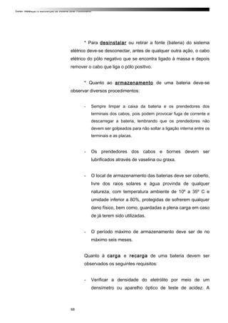Curso: Instalação e Manutenção de Sistema Solar Fotovoltaico.
* Para desinstalar ou retirar a fonte (bateria) do sistema
elétrico deve-se desconectar, antes de qualquer outra ação, o cabo
elétrico do pólo negativo que se encontra ligado à massa e depois
remover o cabo que liga o pólo positivo.
* Quanto ao armazenamento de uma bateria deve-se
observar diversos procedimentos:
- Sempre limpar a caixa da bateria e os prendedores dos
terminais dos cabos, pois podem provocar fuga de corrente e
descarregar a bateria, lembrando que os prendedores não
devem ser golpeados para não soltar a ligação interna entre os
terminais e as placas.
- Os prendedores dos cabos e bornes devem ser
lubrificados através de vaselina ou graxa.
- O local de armazenamento das baterias deve ser coberto,
livre dos raios solares e água provinda de qualquer
natureza, com temperatura ambiente de 10º a 35º C e
umidade inferior a 80%, protegidas de sofrerem qualquer
dano físico, bem como, guardadas a plena carga em caso
de já terem sido utilizadas.
- O período máximo de armazenamento deve ser de no
máximo seis meses.
Quanto à carga e recarga de uma bateria devem ser
observados os seguintes requisitos:
- Verificar a densidade do eletrólito por meio de um
densímetro ou aparelho óptico de teste de acidez. A
68
 
