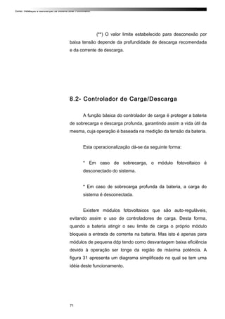 Curso: Instalação e Manutenção de Sistema Solar Fotovoltaico.
(**) O valor limite estabelecido para desconexão por
baixa tensão depende da profundidade de descarga recomendada
e da corrente de descarga.
8.2- Controlador de Carga/Descarga
A função básica do controlador de carga é proteger a bateria
de sobrecarga e descarga profunda, garantindo assim a vida útil da
mesma, cuja operação é baseada na medição da tensão da bateria.
Esta operacionalização dá-se da seguinte forma:
* Em caso de sobrecarga, o módulo fotovoltaico é
desconectado do sistema.
* Em caso de sobrecarga profunda da bateria, a carga do
sistema é desconectada.
Existem módulos fotovoltaicos que são auto-reguláveis,
evitando assim o uso de controladores de carga. Desta forma,
quando a bateria atingir o seu limite de carga o próprio módulo
bloqueia a entrada de corrente na bateria. Mas isto é apenas para
módulos de pequena ddp tendo como desvantagem baixa eficiência
devido à operação ser longe da região de máxima potência. A
figura 31 apresenta um diagrama simplificado no qual se tem uma
idéia deste funcionamento.
71
 