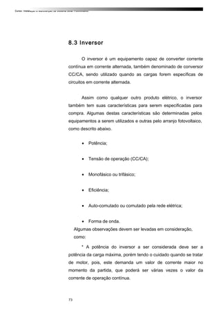 Curso: Instalação e Manutenção de Sistema Solar Fotovoltaico.
8.3 Inversor
O inversor é um equipamento capaz de converter corrente
contínua em corrente alternada, também denominado de conversor
CC/CA, sendo utilizado quando as cargas forem específicas de
circuitos em corrente alternada.
Assim como qualquer outro produto elétrico, o inversor
também tem suas características para serem especificadas para
compra. Algumas destas características são determinadas pelos
equipamentos a serem utilizados e outras pelo arranjo fotovoltaico,
como descrito abaixo.
• Potência;
• Tensão de operação (CC/CA);
• Monofásico ou trifásico;
• Eficiência;
• Auto-comutado ou comutado pela rede elétrica;
• Forma de onda.
Algumas observações devem ser levadas em consideração,
como:
* A potência do inversor a ser considerada deve ser a
potência da carga máxima, porém tendo o cuidado quando se tratar
de motor, pois, este demanda um valor de corrente maior no
momento da partida, que poderá ser várias vezes o valor da
corrente de operação contínua.
73
 