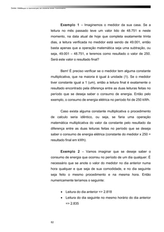 Curso: Instalação e Manutenção de Sistema Solar Fotovoltaico.
Exemplo 1 – Imaginemos o medidor da sua casa. Se a
leitura no mês passado teve um valor lido de 48.751 e neste
momento, na data atual de hoje que completa exatamente trinta
dias, a leitura verificada no medidor está sendo de 49.001, então
basta apenas que a operação matemática seja uma subtração, ou
seja, 49.001 – 48.751, e teremos como resultado o valor de 250.
Será este valor o resultado final?
Bem! É preciso verificar se o medidor tem alguma constante
multiplicativa, que na maioria é igual à unidade (1). Se o medidor
tiver constante igual a 1 (um), então a leitura final é exatamente o
resultado encontrado pela diferença entre as duas leituras feitas no
período que se deseja saber o consumo de energia. Então pelo
exemplo, o consumo de energia elétrica no período foi de 250 kWh.
Caso exista alguma constante multiplicativa o procedimento
de calculo seria idêntico, ou seja, se faria uma operação
matemática multiplicativa do valor da constante pelo resultado da
diferença entre as duas leituras feitas no período que se deseja
saber o consumo de energia elétrica (constante do medidor x 250 =
resultado final em kWh).
Exemplo 2 – Vamos imaginar que se deseje saber o
consumo de energia que ocorreu no período de um dia qualquer. É
necessário que se anote o valor do medidor no dia anterior numa
hora qualquer e que seja de sua comodidade, e no dia seguinte
seja feito o mesmo procedimento e na mesma hora. Então
numericamente teríamos o seguinte:
• Leitura do dia anterior => 2.818
• Leitura do dia seguinte no mesmo horário do dia anterior
=> 2.835
82
 