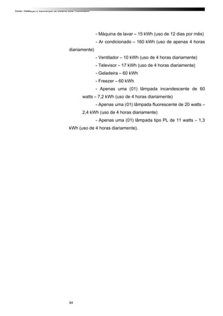 Curso: Instalação e Manutenção de Sistema Solar Fotovoltaico.
- Máquina de lavar – 15 kWh (uso de 12 dias por mês)
- Ar condicionado – 160 kWh (uso de apenas 4 horas
diariamente)
- Ventilador – 10 kWh (uso de 4 horas diariamente)
- Televisor – 17 kWh (uso de 4 horas diariamente)
- Geladeira – 60 kWh
- Freezer – 60 kWh
- Apenas uma (01) lâmpada incandescente de 60
watts – 7,2 kWh (uso de 4 horas diariamente)
- Apenas uma (01) lâmpada fluorescente de 20 watts –
2,4 kWh (uso de 4 horas diariamente)
- Apenas uma (01) lâmpada tipo PL de 11 watts – 1,3
kWh (uso de 4 horas diariamente).
84
 