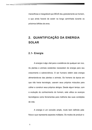 Curso: Instalação e Manutenção de Sistema Solar Fotovoltaico.
maravilhosa e inesgotável que DEUS deu gratuitamente ao homem,
e que ainda haverá de existir na longa caminhada durante os
próximos bilhões de anos.
2. QUANTIFICAÇÃO DA ENERGIA
SOLAR
2.1- Energia
A energia é algo vital para a existência de qualquer ser vivo.
As plantas e animais existentes necessitam de energia para seu
crescimento e sobrevivência. O ser humano obtém esta energia
alimentando-se das plantas e animais. Os homens da época em
que não havia tecnologia, usavam seus próprios músculos para
colher e construir seus próprios abrigos. Desde algum tempo, com
a evolução do conhecimento do homem, este utiliza os avanços
tecnológicos como ferramentas para melhoria das suas condições
de vida.
A energia é um conceito amplo, muito bem definido pela
física e que representa aspectos múltiplos. Os modos de produzir e
9
 