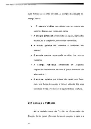 Curso: Instalação e Manutenção de Sistema Solar Fotovoltaico.
suas formas são as mais diversas. A exemplo da produção de
energia têm-se:
• A energia cinética nos objetos que se movem nas
correntes dos rios, dos ventos, dos mares;
• A energia potencial armazenada nas águas, represadas
dos rios, no ar comprimido, em cilindros e em molas;
• A reação química nos processos a combustão, nas
baterias;
• A energia nuclear armazenada no núcleo dos reatores
nucleares;
• A energia radioativa armazenada em pequenos
corpúsculos denominados de fótons e que se manifesta sob
a forma de luz;
• A energia elétrica que embora não sendo uma fonte,
mas, uma forma de energia, o homem utiliza-se dos seus
benefícios devido a modalidade e regularidade do seu fluxo.
2.2 Energia x Potência
Até o estabelecimento do Princípio da Conservação da
Energia, dentre outras diferentes formas de energia, o calor e a
10
 