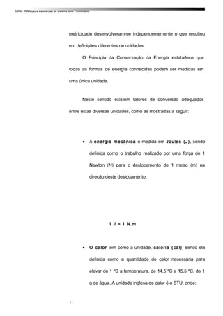 Curso: Instalação e Manutenção de Sistema Solar Fotovoltaico.
eletricidade desenvolveram-se independentemente o que resultou
em definições diferentes de unidades.
O Princípio da Conservação da Energia estabelece que
todas as formas de energia conhecidas podem ser medidas em
uma única unidade.
Neste sentido existem fatores de conversão adequados
entre estas diversas unidades, como as mostradas a seguir:
• A energia mecânica é medida em Joules (J), sendo
definida como o trabalho realizado por uma força de 1
Newton (N) para o deslocamento de 1 metro (m) na
direção deste deslocamento.
1 J = 1 N.m
• O calor tem como a unidade, caloria (cal), sendo ela
definida como a quantidade de calor necessária para
elevar de 1 ºC a temperatura, de 14,5 ºC a 15,5 ºC, de 1
g de água. A unidade inglesa de calor é o BTU, onde:
11
 