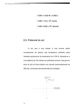 Curso: Instalação e Manutenção de Sistema Solar Fotovoltaico.
1 kWh =1.000 W x 3.600 s
1 kWh = 3,6 x 10
6
Joules
1 kWh =0,86 x 10
6
calorias
2.3- Potencial do sol
O sol, que é uma estrela, é uma enorme esfera
incandescente de plasma cuja temperatura verificada pelos
cientistas aproxima-se da temperatura de 5.750 K. Situando-se a
uma distância de 150 milhões de quilômetros da terra, esta gira em
torno do sol em forma elíptica num período aproximadamente de
365 dias, movimento este denominado de translação.
13
 