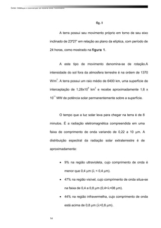 Curso: Instalação e Manutenção de Sistema Solar Fotovoltaico.
fig. 1
A terra possui seu movimento próprio em torno de seu eixo
inclinado de 23º27’ em relação ao plano da elíptica, com período de
24 horas, como mostrado na figura 1.
A este tipo de movimento denomina-se de rotação.A
intensidade do sol fora da atmosfera terrestre é na ordem de 1370
W/m
2
. A terra possui um raio médio de 6400 km, uma superfície de
interceptação de 1,28x10
8
km
2
e recebe aproximadamente 1,8 x
10
11
MW de potência solar permanentemente sobre a superfície.
O tempo que a luz solar leva para chegar na terra é de 8
minutos. É a radiação eletromagnética compreendida em uma
faixa de comprimento de onda variando de 0,22 a 10 µm. A
distribuição espectral da radiação solar extraterrestre é de
aproximadamente:
• 9% na região ultravioleta, cujo comprimento de onda é
menor que 0,4 µm (λ < 0,4 µm).
• 47% na região visível, cujo comprimento de onda situa-se
na faixa de 0,4 a 0,8 µm (0,4<λ<08 µm).
• 44% na região infravermelha, cujo comprimento de onda
está acima de 0,8 µm (λ>0,8 µm).
14
 