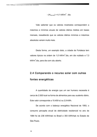 Curso: Instalação e Manutenção de Sistema Solar Fotovoltaico.
- (Hh(anual)) = 4,1 kW/m
2
. dia.
Vale salientar que os valores mostrados correspondem a
máximos e mínimos anuais de valores diários médios em bases
mensais, ressaltando que os valores diários mínimos e máximos
absolutos variam muito mais.
Desta forma, um exemplo disto, a cidade de Fortaleza tem
valores típicos na ordem de 1,0 kW/m
2
.dia, em dia nublado e 7,3
kW/m
2
.dia, para dia com céu aberto.
2.4 Comparando o recurso solar com outras
fontes energéticas
A quantidade de energia que um ser humano necessita é
cerca de 2.500 kcal na forma de alimentos para seu sustento diário.
Este valor corresponde a 10.450 kJ ou 2,9 kWh.
De acordo com o balanço energético Nacional de 1993, o
consumo percapita anual de eletricidade residencial no ano de
1984 foi de 236 kWh/hab no Brasil e 393 kWh/hab no Estado de
São Paulo.
18
 
