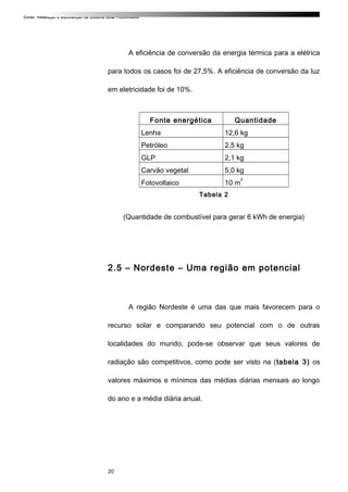 Curso: Instalação e Manutenção de Sistema Solar Fotovoltaico.
A eficiência de conversão da energia térmica para a elétrica
para todos os casos foi de 27,5%. A eficiência de conversão da luz
em eletricidade foi de 10%.
Fonte energética Quantidade
Lenha 12,6 kg
Petróleo 2,5 kg
GLP 2,1 kg
Carvão vegetal 5,0 kg
Fotovoltaico 10 m
2
Tabela 2
(Quantidade de combustível para gerar 6 kWh de energia)
2.5 – Nordeste – Uma região em potencial
A região Nordeste é uma das que mais favorecem para o
recurso solar e comparando seu potencial com o de outras
localidades do mundo, pode-se observar que seus valores de
radiação são competitivos, como pode ser visto na (tabela 3) os
valores máximos e mínimos das médias diárias mensais ao longo
do ano e a média diária anual.
20
 