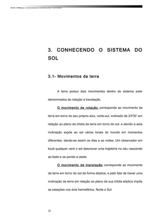Curso: Instalação e Manutenção de Sistema Solar Fotovoltaico.
3. CONHECENDO O SISTEMA DO
SOL
3.1- Movimentos da terra
A terra possui dois movimentos dentro do sistema solar
denominados de rotação e translação.
O movimento de rotação corresponde ao movimento da
terra em torno do seu próprio eixo, norte-sul, inclinado de 23º30’ em
relação ao plano da órbita da terra em torno do sol, e devido a esta
inclinação expõe ao sol vários locais do mundo em momentos
diferentes, dando-se assim os dias e as noites. Um observador em
local qualquer verá o sol descrever uma trajetória no céu nascendo
ao leste e se pondo a oeste.
O movimento de translação corresponde ao movimento
da terra em torno do sol de forma elíptica, e pelo fato de haver uma
inclinação da terra em relação ao plano da sua órbita elíptica impõe
as estações nos dois hemisférios, Norte e Sul.
22
 