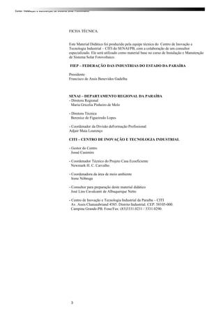 Curso: Instalação e Manutenção de Sistema Solar Fotovoltaico.
FICHA TÉCNICA.
Este Material Didático foi produzido pela equipe técnica do Centro de Inovação e
Tecnologia Industrial – CITI do SENAI/PB, com a colaboração de um consultor
especializado. Ele será utilizado como material base no curso de Instalação e Manutenção
de Sistema Solar Fotovoltaico.
FIEP – FEDERAÇÃO DAS INDUSTRIAS DO ESTADO DA PARAÍBA
Presidente
Francisco de Assis Benevides Gadelha
SENAI – DEPARTAMENTO REGIONAL DA PARAÍBA
- Diretora Regional
Maria Gricelia Pinheiro de Melo
- Diretora Técnica
Berenice de Figueiredo Lopes
- Coordenador da Divisão deFormação Profissional
Adjair Maia Lourenço
CITI – CENTRO DE INOVAÇÃO E TECNOLOGIA INDUSTRIAL
- Gestor do Centro
Josué Casimiro
- Coordenador Técnico do Projeto Casa Ecoeficiente
Newmark H. C. Carvalho
- Coordenadora da área de meio ambiente
Irene Nóbrega
- Consultor para preparação deste material didático
José Lins Cavalcanti de Albuquerque Netto
- Centro de Inovação e Tecnologia Industrial da Paraíba – CITI
Av. Assis Chateaubriand 4585. Distrito Industrial. CEP: 58105-000.
Campina Grande-PB. Fone/Fax: (83)3331.0231 / 3331.0290.
3
 