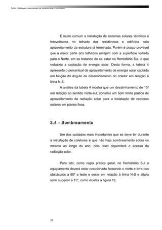 Curso: Instalação e Manutenção de Sistema Solar Fotovoltaico.
É muito comum a instalação de sistemas solares térmicos e
fotovoltaicos no telhado das residências e edifícios pelo
aproveitamento da estrutura já terminada. Porém é pouco provável
que a maior parte dos telhados estejam com a superfície voltada
para o Norte, em se tratando de se estar no Hemisfério Sul, o que
reduziria a captação de energia solar. Desta forma, a tabela 4
apresenta o percentual de aproveitamento de energia solar captada
em função do ângulo de desalinhamento do coletor em relação à
linha N-S.
A análise da tabela 4 mostra que um desalinhamento de 15º
em relação ao sentido norte-sul, constitui um bom limite prático de
aproveitamento de radiação solar para a instalação de captores
solares em planos fixos.
3.4 - Sombreamento
Um dos cuidados mais importantes que se deve ter durante
a instalação de coletores é que não haja sombreamento sobre os
mesmo ao longo do ano, pois disto dependerá o acesso da
radiação solar.
Para isto, como regra prática geral, no Hemisfério Sul o
equipamento deverá estar posicionado faceando o norte e livre dos
obstáculos a 60º a leste e oeste em relação à linha N-S e altura
solar superior a 15º, como mostra a figura 12.
31
 