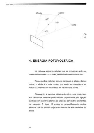 Curso: Instalação e Manutenção de Sistema Solar Fotovoltaico.
Fig
. 12
4. ENERGIA FOTOVOLTAICA
Na natureza existem materiais que se enquadram entre os
materiais isolantes e condutores, denominados semicondutores.
Alguns destes materiais como o germânio, o silício e tantos
outros, o silício é o mais comum por existir em abundância na
natureza, podendo ser encontrado até na areia das praias.
Observando a estrutura atômica do silício, este possui em
sua camada de valência quatro elétrons responsáveis pela ligação
química com os outros átomos do silício ou com outros elementos
da natureza. A figura 13 mostra o campartilhamento destes
elétrons com os átomos adjacentes dentro da rede cristalina do
silício.
32
 