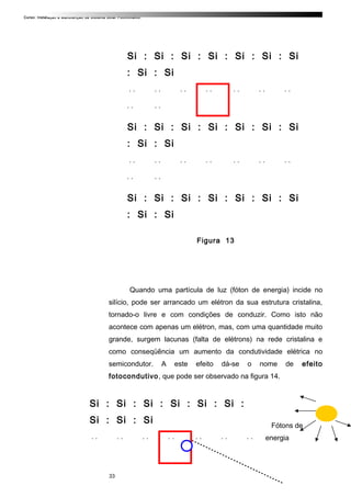 Curso: Instalação e Manutenção de Sistema Solar Fotovoltaico.
Si : Si : Si : Si : Si : Si : Si
: Si : Si
. . . . . . . . . . . . . .
. . . .
Si : Si : Si : Si : Si : Si : Si
: Si : Si
. . . . . . . . . . . . . .
. . . .
Si : Si : Si : Si : Si : Si : Si
: Si : Si
Figura 13
Quando uma partícula de luz (fóton de energia) incide no
silício, pode ser arrancado um elétron da sua estrutura cristalina,
tornado-o livre e com condições de conduzir. Como isto não
acontece com apenas um elétron, mas, com uma quantidade muito
grande, surgem lacunas (falta de elétrons) na rede cristalina e
como conseqüência um aumento da condutividade elétrica no
semicondutor. A este efeito dá-se o nome de efeito
fotocondutivo, que pode ser observado na figura 14.
Si : Si : Si : Si : Si : Si :
Si : Si : Si
. . . . . . . . . . . . . .
Fótons de
energia
33
 