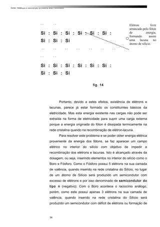 Curso: Instalação e Manutenção de Sistema Solar Fotovoltaico.
. . . .
Si : Si : Si : Si : Si : Si :
Si : Si : Si
. . . . . . . . . . . . . .
. . . .
Si : Si : Si : Si : Si : Si :
Si : Si : Si
-
fig. 14
Portanto, devido a estes efeitos, existência de elétrons e
lacunas, parece já estar formado os constituintes básicos da
eletricidade. Mas esta energia existente nas cargas não pode ser
extraída na forma de eletricidade para suprir uma carga externa
porque a energia originada do fóton é dissipada termicamente na
rede cristalina quando na recombinação de elétron-lacuna.
Para resolver este problema e se poder obter energia elétrica
proveniente da energia dos fótons, se faz aparecer um campo
elétrico no interior do silício com objetivo de impedir a
recombinação dos elétrons e lacunas. Isto é alcançado através da
dosagem, ou seja, inserindo elementos no interior do silício como o
Boro e Fósforo. Como o Fósforo possui 5 elétrons na sua camada
de valência, quando inserido na rede cristalina do Silício, no lugar
de um átomo de Silício será produzido um semicondutor com
excesso de elétrons e por isso denominado de semicondutor do
tipo n (negativo). Com o Boro acontece o raciocínio análogo,
porém, como este possui apenas 3 elétrons na sua camada de
valência, quando inserido na rede cristalina do Silício será
produzido um semicondutor com déficit de elétrons ou formação de
34
Elétron livre
arrancado pelo fóton
de energia,
formando assim
uma lacuna no
átomo de silício.
 