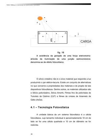 Curso: Instalação e Manutenção de Sistema Solar Fotovoltaico.
fig. 16
A existência da geração de uma força eletromotriz
através da iluminação de uma junção semicondutora
denomina-se de efeito fotovoltaico.
O silício cristalino não é o único material que responde a luz
produzindo o par elétron-lacuna. Existe um conjunto de alternativas
no que concerne a propriedades dos materiais e de projeto de tais
dispositivos fotovoltaicos. Dentre outros, os materiais utilizados são
o Silício policristalino, Silício Amorfo, Filmes fino de policristais de
Tulurieto de Cádmio (CdT) e filmes de cristais de Arsenieto de
Gálio (AsGa).
4.1 – Tecnologia Fotovoltaica
A unidade básica de um sistema fotovoltaico é a célula
fotovoltaica, cujo tamanho individual é aproximadamente 10 cm de
lado se for uma célula quadrada e 10 cm de diâmetro se for
redonda.
36
 