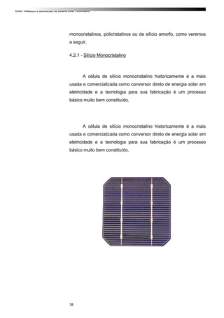 Curso: Instalação e Manutenção de Sistema Solar Fotovoltaico.
monocristalinos, policristalinos ou de silício amorfo, como veremos
a seguir.
4.2.1 - Silício Monocristalino
A célula de silício monocristalino historicamente é a mais
usada e comercializada como conversor direto de energia solar em
eletricidade e a tecnologia para sua fabricação é um processo
básico muito bem constituído.
A célula de silício monocristalino historicamente é a mais
usada e comercializada como conversor direto de energia solar em
eletricidade e a tecnologia para sua fabricação é um processo
básico muito bem constituído.
38
 