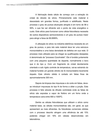 Curso: Instalação e Manutenção de Sistema Solar Fotovoltaico.
A fabricação desta célula de começa com a extração do
cristal de dióxido de silício. Primeiramente este material é
desoxidado em grandes fornos, purificado e solidificado. Neste
processo o grau de pureza alcançado atingido é em torno de 98 e
99%, o que faz ser eficiente sob o ponto de vista energético e
custo. Este silício para funcionar como célula fotovoltaica necessita
de outros dispositivos semicondutores e um grau de pureza maior
para atingir a faixa de 99.9999%.
A utilização do silício na indústria eletrônica necessita de um
grau de pureza, e para isto este material deve ter uma estrutura
monocristalina e uma baixa densidade de defeitos em sua rede. O
processo mais utilizado para se chegar as qualificações desejadas
é denominado de "processo Czochralski". Ele é fundido juntamente
com uma pequena quantidade de dopante, normalmente o boro
que é do tipo p. Com um fragmento do cristal devidamente
orientado e sob rígido controle de temperatura, vai-se extraindo do
material fundido um grande cilindro de Si monocristalino levemente
dopado. Este cilindro obtido é cortado em fatias finas de
aproximadamente 300 mm.
Depois da limpeza das impurezas e do corte em fatias, deve-
se introduzir impurezas do tipo N de forma a obter a junção. Este
processo é feito através da difusão controlada onde as fatias de
silício são expostas a vapor de fósforo em um forno onde a
temperatura varia entre 800 a 1000ºC.
Dentre as células fotovoltaicas que utilizam o silício como
material base, as células monocristalinas são, em geral, as que
apresentam as mais eficientes. As fotocélulas comerciais obtidas
com o processo descrito atingem uma eficiência de até 15%
podendo chegar em 18% em células desenvolvidas em
laboratórios.
39
 