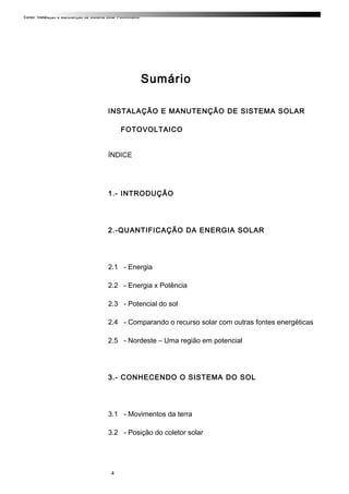 Curso: Instalação e Manutenção de Sistema Solar Fotovoltaico.
Sumário
INSTALAÇÃO E MANUTENÇÃO DE SISTEMA SOLAR
FOTOVOLTAICO
ÍNDICE
1.- INTRODUÇÃO
2.-QUANTIFICAÇÃO DA ENERGIA SOLAR
2.1 - Energia
2.2 - Energia x Potência
2.3 - Potencial do sol
2.4 - Comparando o recurso solar com outras fontes energéticas
2.5 - Nordeste – Uma região em potencial
3.- CONHECENDO O SISTEMA DO SOL
3.1 - Movimentos da terra
3.2 - Posição do coletor solar
4
 