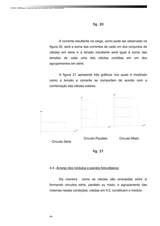 Curso: Instalação e Manutenção de Sistema Solar Fotovoltaico.
fig. 20
A corrente resultante na carga, como pode ser observado na
figura 20, será a soma das correntes de cada um dos conjuntos de
células em série e a tensão resultante será igual à soma das
tensões de cada uma das células contidas em um dos
agrupamentos em série.
A figura 21 apresenta três gráficos nos quais é mostrado
como a tensão e corrente se comportam de acordo com a
combinação das células solares.
Circuito Série
Circuito Paralelo Circuito Misto
fig. 21
4.4 –Arranjo dos módulos e painéis fotovoltaicos
Da maneira como as células são arranjadas entre si
formando circuitos série, paralelo ou misto, o agrupamento das
mesmas nestas condições, citadas em 4.2, constituem o módulo.
44
 