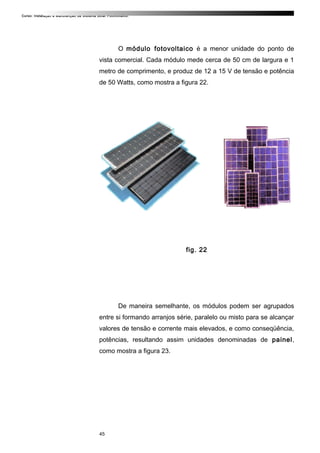 Curso: Instalação e Manutenção de Sistema Solar Fotovoltaico.
O módulo fotovoltaico é a menor unidade do ponto de
vista comercial. Cada módulo mede cerca de 50 cm de largura e 1
metro de comprimento, e produz de 12 a 15 V de tensão e potência
de 50 Watts, como mostra a figura 22.
fig. 22
De maneira semelhante, os módulos podem ser agrupados
entre si formando arranjos série, paralelo ou misto para se alcançar
valores de tensão e corrente mais elevados, e como conseqüência,
potências, resultando assim unidades denominadas de painel,
como mostra a figura 23.
45
 