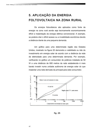 Curso: Instalação e Manutenção de Sistema Solar Fotovoltaico.
5. APLICAÇÃO DA ENERGIA
FOLTOVOLTAICA NA ZONA RURAL
Os arranjos fotovoltaicos são aplicados como fonte de
energia na zona rural aonde seja tecnicamente economicamente
difícil a implantação da energia elétrica convencional. A exemplo,
se poderia citar o difícil acesso ou a inviabilidade econômica devido
a distância diante de uma pequena demanda.
Um gráfico para uma determinada região dos Estados
Unidos, mostrado na figura 25 demonstra a viabilidade ou não do
investimento em energia solar de acordo com a distância da rede
de eletricidade para uma determinada demanda. Por exemplo,
verificando no gráfico um consumidor de potência instalada de 50
W a uma distância de 600 metros da rede estabelecida é mais
barato investir numa unidade autônoma de energia solar do que
implantar uma rede derivada da principal para este consumidor.
fig. 25
47
 