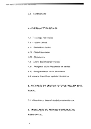Curso: Instalação e Manutenção de Sistema Solar Fotovoltaico.
3.3 - Sombreamento
4.- ENERGIA FOTOVOLTAICA
4.1 - Tecnologia Fotovoltaica
4.2 - Tipos de Células
4.2.1 - Silício Monocristalino
4.2.2 - Silício Policristalino
4.2.3 - Silício Amorfo
4.3 - Arranjo das células fotovoltaicas
4.3.1 - Arranjo das células fotovoltaicas em paralelo
4.3.2 - Arranjo misto das células fotovoltaicas
4.4 - Arranjo dos módulos e painéis fotovoltaicos
5. APLICAÇÃO DA ENERGIA FOTOVOLTAICA NA ZONA
RURAL.
5.1 - Descrição do sistema fotovoltaico residencial rural
6.- INSTALAÇÃO DE ARRANJO FOTOVOLTAICO
RESIDENCIAL.
5
 