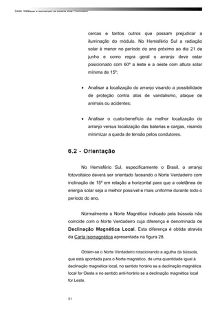 Curso: Instalação e Manutenção de Sistema Solar Fotovoltaico.
cercas e tantos outros que possam prejudicar a
iluminação do módulo. No Hemisfério Sul a radiação
solar é menor no período do ano próximo ao dia 21 de
junho e como regra geral o arranjo deve estar
posicionado com 60º a leste e a oeste com altura solar
mínima de 15º;
• Analisar a localização do arranjo visando a possibilidade
de proteção contra atos de vandalismo, ataque de
animais ou acidentes;
• Analisar o custo-benefício da melhor localização do
arranjo versus localização das baterias e cargas, visando
minimizar a queda de tensão pelos condutores.
6.2 - Orientação
No Hemisfério Sul, especificamente o Brasil, o arranjo
fotovoltaico deverá ser orientado faceando o Norte Verdadeiro com
inclinação de 15º em relação a horizontal para que a coletânea de
energia solar seja a melhor possível e mais uniforme durante todo o
período do ano.
Normalmente o Norte Magnético indicado pela bússola não
coincide com o Norte Verdadeiro cuja diferença é denominada de
Declinação Magnética Local. Esta diferença é obtida através
da Carta Isomagnética apresentada na figura 28.
Obtém-se o Norte Verdadeiro rotacionando a agulha da bússola,
que está apontada para o Norte magnético, de uma quantidade igual à
declinação magnética local, no sentido horário se a declinação magnética
local for Oeste e no sentido anti-horário se a declinação magnética local
for Leste.
51
 