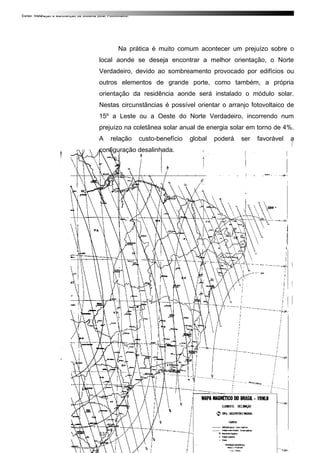 Curso: Instalação e Manutenção de Sistema Solar Fotovoltaico.
Na prática é muito comum acontecer um prejuízo sobre o
local aonde se deseja encontrar a melhor orientação, o Norte
Verdadeiro, devido ao sombreamento provocado por edifícios ou
outros elementos de grande porte, como também, a própria
orientação da residência aonde será instalado o módulo solar.
Nestas circunstâncias é possível orientar o arranjo fotovoltaico de
15º a Leste ou a Oeste do Norte Verdadeiro, incorrendo num
prejuízo na coletânea solar anual de energia solar em torno de 4%.
A relação custo-benefício global poderá ser favorável a
configuração desalinhada.
53
 