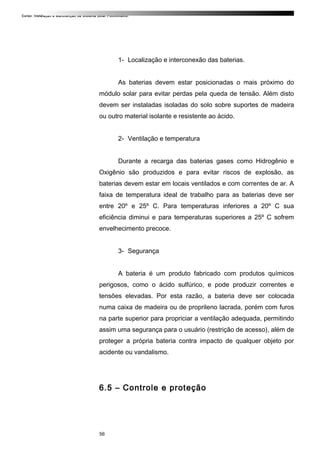 Curso: Instalação e Manutenção de Sistema Solar Fotovoltaico.
1- Localização e interconexão das baterias.
As baterias devem estar posicionadas o mais próximo do
módulo solar para evitar perdas pela queda de tensão. Além disto
devem ser instaladas isoladas do solo sobre suportes de madeira
ou outro material isolante e resistente ao ácido.
2- Ventilação e temperatura
Durante a recarga das baterias gases como Hidrogênio e
Oxigênio são produzidos e para evitar riscos de explosão, as
baterias devem estar em locais ventilados e com correntes de ar. A
faixa de temperatura ideal de trabalho para as baterias deve ser
entre 20º e 25º C. Para temperaturas inferiores a 20º C sua
eficiência diminui e para temperaturas superiores a 25º C sofrem
envelhecimento precoce.
3- Segurança
A bateria é um produto fabricado com produtos químicos
perigosos, como o ácido sulfúrico, e pode produzir correntes e
tensões elevadas. Por esta razão, a bateria deve ser colocada
numa caixa de madeira ou de proprileno lacrada, porém com furos
na parte superior para propriciar a ventilação adequada, permitindo
assim uma segurança para o usuário (restrição de acesso), além de
proteger a própria bateria contra impacto de qualquer objeto por
acidente ou vandalismo.
6.5 – Controle e proteção
56
 