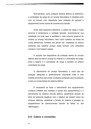 Curso: Instalação e Manutenção de Sistema Solar Fotovoltaico.
Normalmente, como qualquer sistema elétrico ou eletrônico,
o controlador de carga de um arranjo fotovoltaico é instalado junto
com os fusíveis e/ou disjuntores para proteção de pessoal e
equipamento contra surtos de corrente e/ou tensão.
Como este dispositivo eletrônico, o coletor de carga, é muito
sensível à temperatura e umidade elevada, recomenda-se sua
instalação em local seco e ventilado o mais próximo possível do
módulo ou arranjo fotovoltaico, bem como isolados de fontes de
ruídos eletrônicos. Também não devem ser instalados no mesmo
ambiente das baterias porque estas formam uma atmosfera
corrosiva, com líquido e gases.
A posição dos dispositivos de proteção dentro do circuito
elétrico situa-se entre o arranjo ou módulo e o controlador de carga,
entre a bateria e o controlador de carga e também no próprio
controlador de carga.
O aterramento do arranjo fotovoltaico é outro tipo de
proteção adequada e extremamente importante. Esta é uma
medida preventiva para evitar condições perigosas para as pessoas
e para os componentes do sistema elétrico.
É necessário se fazer o aterramento dos equipamentos
(moldura metálica dos módulos e caixas dos equipamentos) e o
aterramento do sistema (circuito elétrico, geralmente através da
linha de potencial negativo) com o objetivo de impedir riscos de
choques elétricos, estabilizar a tensão do sistema e proteger os
equipamentos de sobrecorrentes (devido às falhas ou aos
relâmpagos).
6.6 Cabos e conexões
57
 
