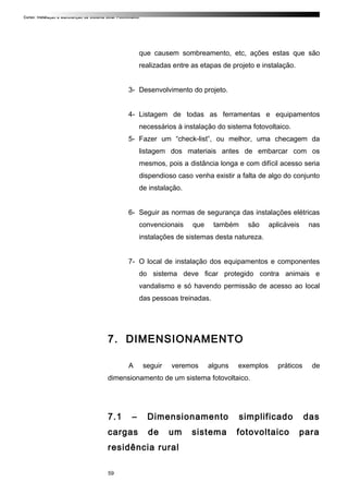 Curso: Instalação e Manutenção de Sistema Solar Fotovoltaico.
que causem sombreamento, etc, ações estas que são
realizadas entre as etapas de projeto e instalação.
3- Desenvolvimento do projeto.
4- Listagem de todas as ferramentas e equipamentos
necessários à instalação do sistema fotovoltaico.
5- Fazer um “check-list”, ou melhor, uma checagem da
listagem dos materiais antes de embarcar com os
mesmos, pois a distância longa e com difícil acesso seria
dispendioso caso venha existir a falta de algo do conjunto
de instalação.
6- Seguir as normas de segurança das instalações elétricas
convencionais que também são aplicáveis nas
instalações de sistemas desta natureza.
7- O local de instalação dos equipamentos e componentes
do sistema deve ficar protegido contra animais e
vandalismo e só havendo permissão de acesso ao local
das pessoas treinadas.
7. DIMENSIONAMENTO
A seguir veremos alguns exemplos práticos de
dimensionamento de um sistema fotovoltaico.
7.1 – Dimensionamento simplificado das
cargas de um sistema fotovoltaico para
residência rural
59
 