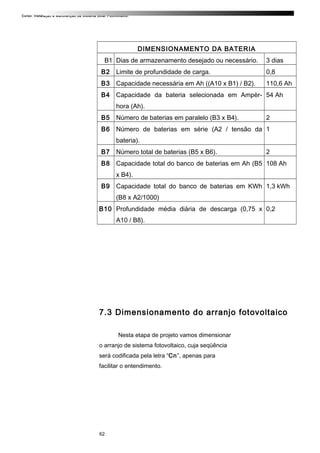 Curso: Instalação e Manutenção de Sistema Solar Fotovoltaico.
DIMENSIONAMENTO DA BATERIA
B1 Dias de armazenamento desejado ou necessário. 3 dias
B2 Limite de profundidade de carga. 0,8
B3 Capacidade necessária em Ah ((A10 x B1) / B2). 110,6 Ah
B4 Capacidade da bateria selecionada em Ampèr-
hora (Ah).
54 Ah
B5 Número de baterias em paralelo (B3 x B4). 2
B6 Número de baterias em série (A2 / tensão da
bateria).
1
B7 Número total de baterias (B5 x B6). 2
B8 Capacidade total do banco de baterias em Ah (B5
x B4).
108 Ah
B9 Capacidade total do banco de baterias em KWh
(B8 x A2/1000)
1,3 kWh
B10 Profundidade média diária de descarga (0,75 x
A10 / B8).
0,2
7.3 Dimensionamento do arranjo fotovoltaico
Nesta etapa de projeto vamos dimensionar
o arranjo de sistema fotovoltaico, cuja seqüência
será codificada pela letra “Cn”, apenas para
facilitar o entendimento.
62
 