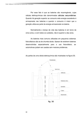 Curso: Instalação e Manutenção de Sistema Solar Fotovoltaico.
Por esse fato é que as baterias são recarregáveis, cujas
células eletroquímicas são denominadas células secundárias.
Quando há geração superior ao consumo esta energia excedente é
armazenada nas baterias e quando o consumo é maior que a
geração utiliza-se parte da energia armazenada na bateria.
Normalmente o tempo de vida das baterias é em torno de
cinco anos, e com todos os cuidados, não é superior a dez anos.
As baterias mais comuns utilizadas em pequenos sistemas
fotovoltaicos são as de chumbo-ácido. Apesar de existirem baterias
desenvolvidas especialmente para o uso fotovoltaico, as
automotivas podem ser usadas sem maiores problemas.
As partes de uma célula eletroquímica são mostradas na figura 30.
fig. 30
66
 